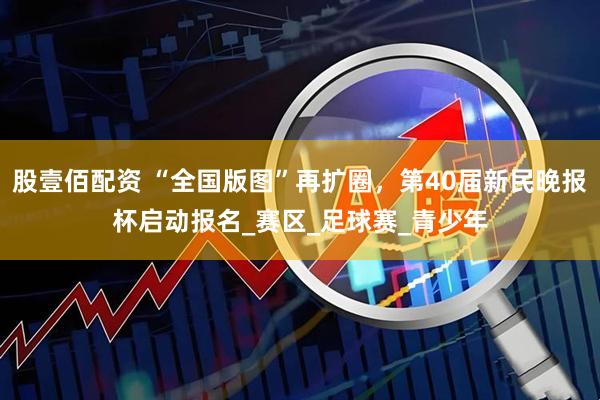 股壹佰配资 “全国版图”再扩圈，第40届新民晚报杯启动报名_赛区_足球赛_青少年