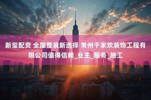 新玺配资 全屋整装新选择 常州千家欢装饰工程有限公司值得信赖_业主_服务_施工