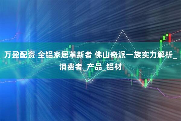 万盈配资 全铝家居革新者 佛山奇派一族实力解析_消费者_产品_铝材