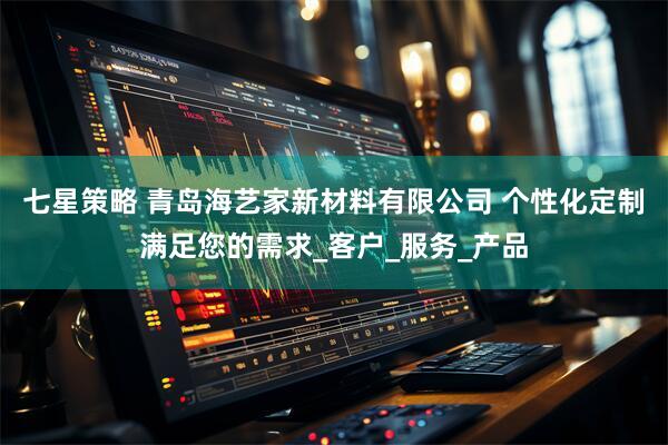 七星策略 青岛海艺家新材料有限公司 个性化定制满足您的需求_客户_服务_产品