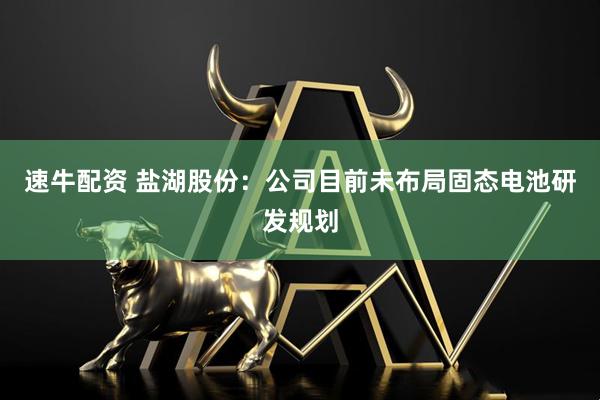 速牛配资 盐湖股份：公司目前未布局固态电池研发规划