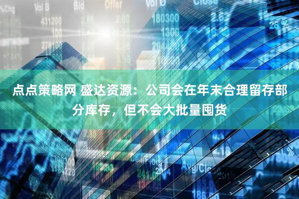 点点策略网 盛达资源：公司会在年末合理留存部分库存，但不会大批量囤货