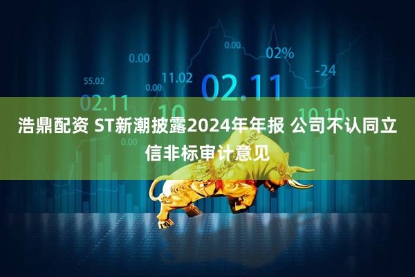 浩鼎配资 ST新潮披露2024年年报 公司不认同立信非标审计意见