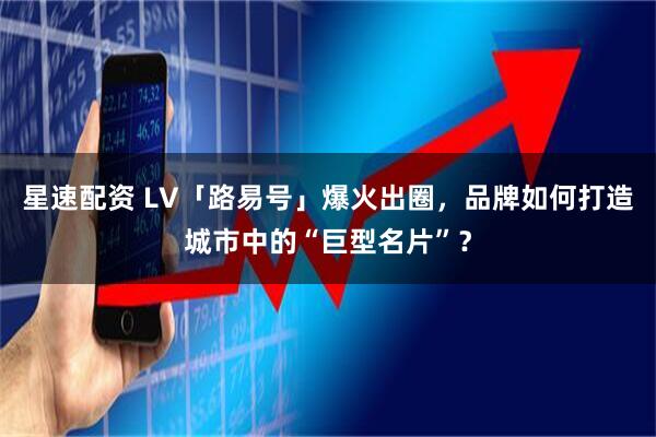 星速配资 LV「路易号」爆火出圈，品牌如何打造城市中的“巨型名片”？