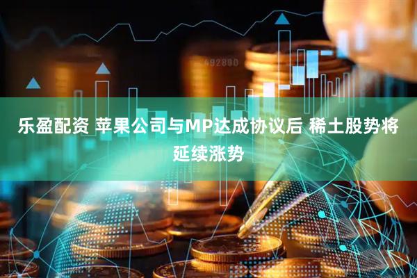 乐盈配资 苹果公司与MP达成协议后 稀土股势将延续涨势