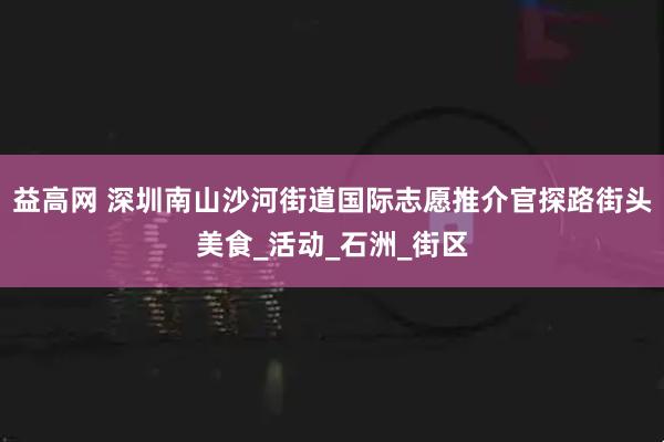 益高网 深圳南山沙河街道国际志愿推介官探路街头美食_活动_石洲_街区