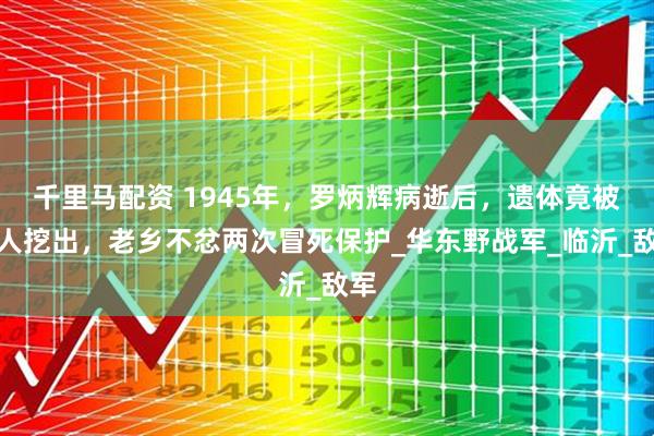 千里马配资 1945年，罗炳辉病逝后，遗体竟被敌人挖出，老乡不忿两次冒死保护_华东野战军_临沂_敌军