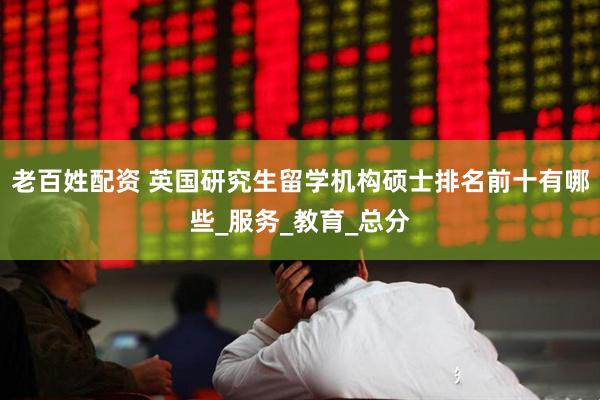 老百姓配资 英国研究生留学机构硕士排名前十有哪些_服务_教育_总分