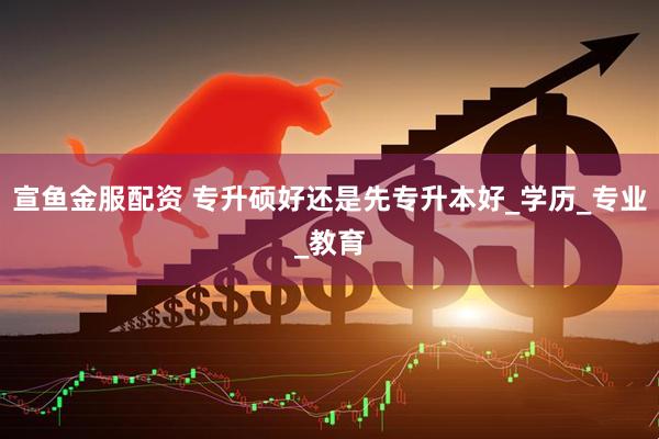 宣鱼金服配资 专升硕好还是先专升本好_学历_专业_教育
