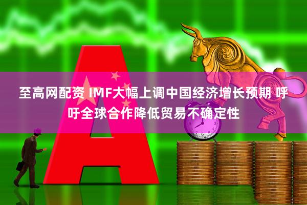 至高网配资 IMF大幅上调中国经济增长预期 呼吁全球合作降低贸易不确定性
