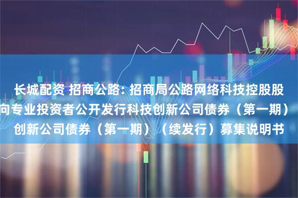 长城配资 招商公路: 招商局公路网络科技控股股份有限公司2025年面向专业投资者公开发行科技创新公司债券（第一期）（续发行）募集说明书