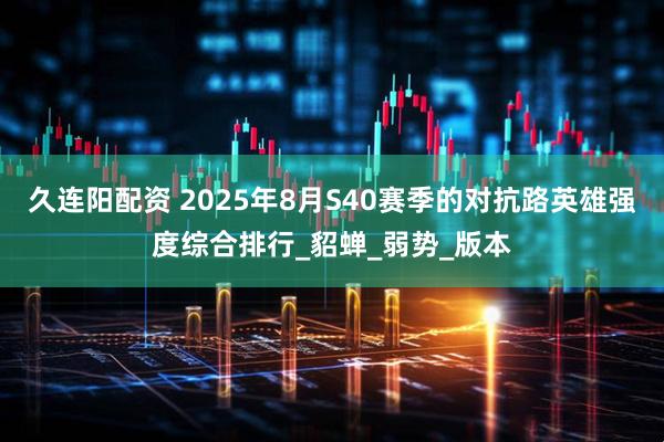 久连阳配资 2025年8月S40赛季的对抗路英雄强度综合排行_貂蝉_弱势_版本