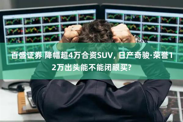 百盛证券 降幅超4万合资SUV, 日产奇骏·荣誉12万出头能不能闭眼买?