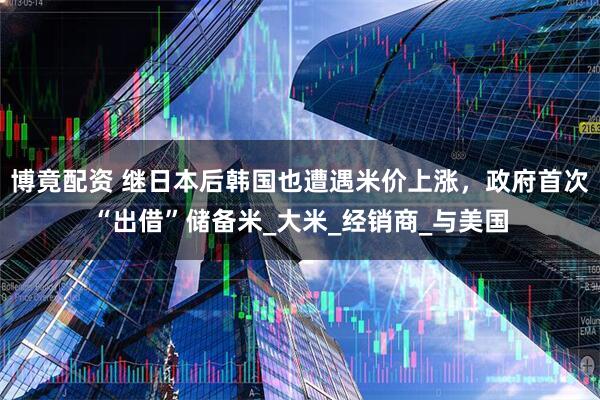博竟配资 继日本后韩国也遭遇米价上涨，政府首次“出借”储备米_大米_经销商_与美国