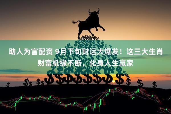 助人为富配资 9月下旬财运大爆发！这三大生肖财富机缘不断，化身人生赢家