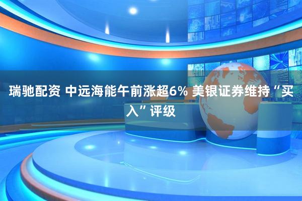 瑞驰配资 中远海能午前涨超6% 美银证券维持“买入”评级