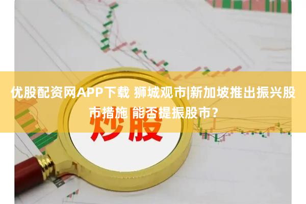 优股配资网APP下载 狮城观市|新加坡推出振兴股市措施 能否提振股市？