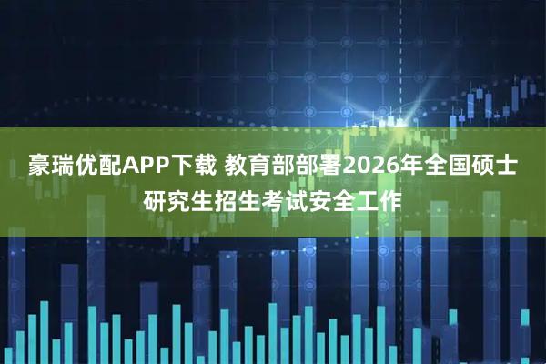 豪瑞优配APP下载 教育部部署2026年全国硕士研究生招生考试安全工作
