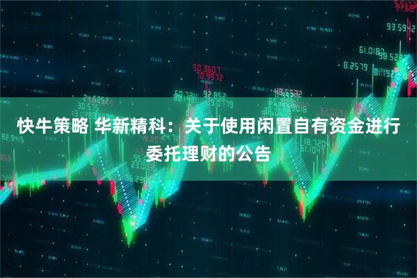 快牛策略 华新精科：关于使用闲置自有资金进行委托理财的公告