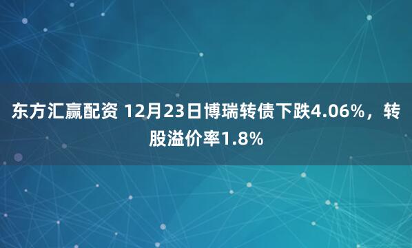 东方汇赢配资 12月23日博瑞转债下跌4.06%，转股溢价率1.8%